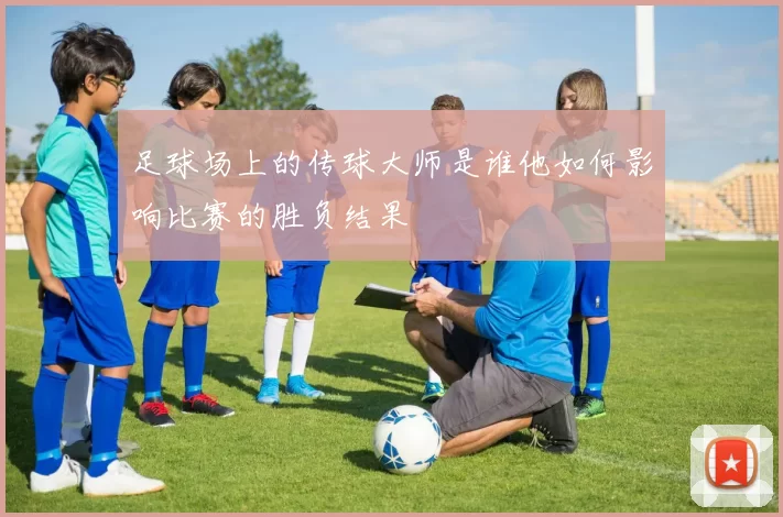足球场上的传球大师是谁他如何影响比赛的胜负结果