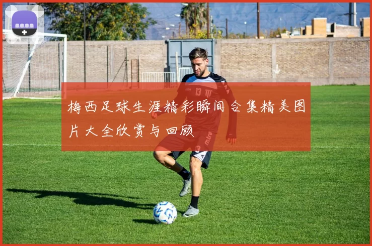 梅西足球生涯精彩瞬间合集精美图片大全欣赏与回顾