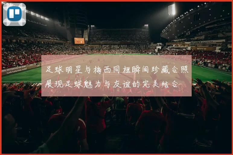 足球明星与梅西同框瞬间珍藏合照展现足球魅力与友谊的完美结合