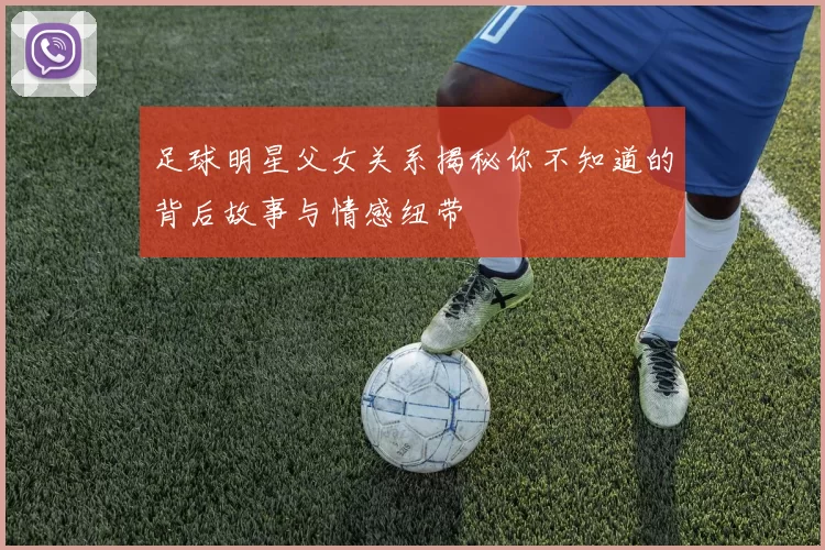 足球明星父女关系揭秘你不知道的背后故事与情感纽带