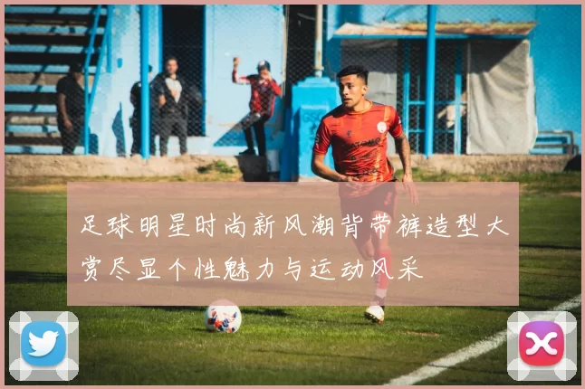 足球明星时尚新风潮背带裤造型大赏尽显个性魅力与运动风采