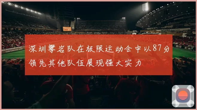 深圳攀岩队在极限运动会中以87分领先其他队伍展现强大实力