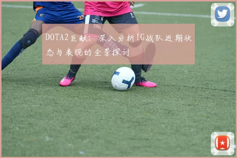 DOTA2巨献：深入分析IG战队近期状态与表现的全景探讨