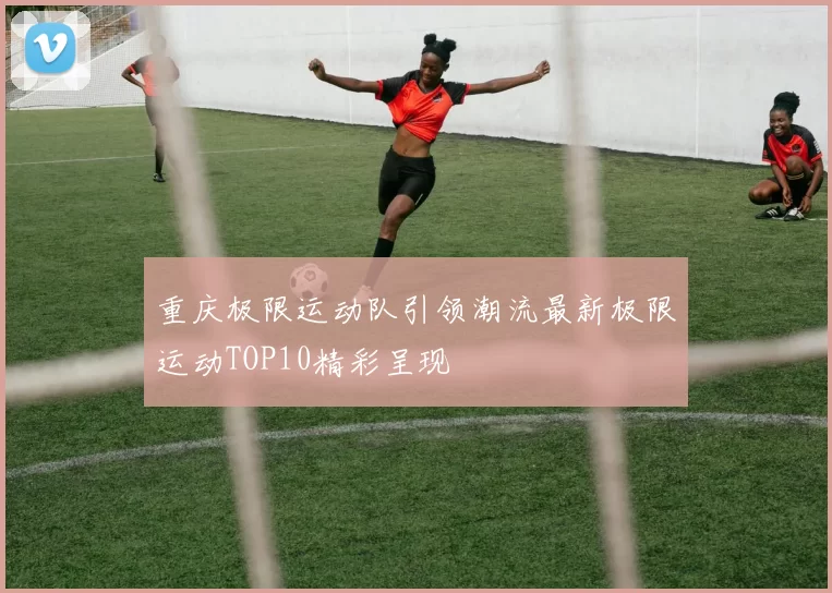 重庆极限运动队引领潮流最新极限运动TOP10精彩呈现