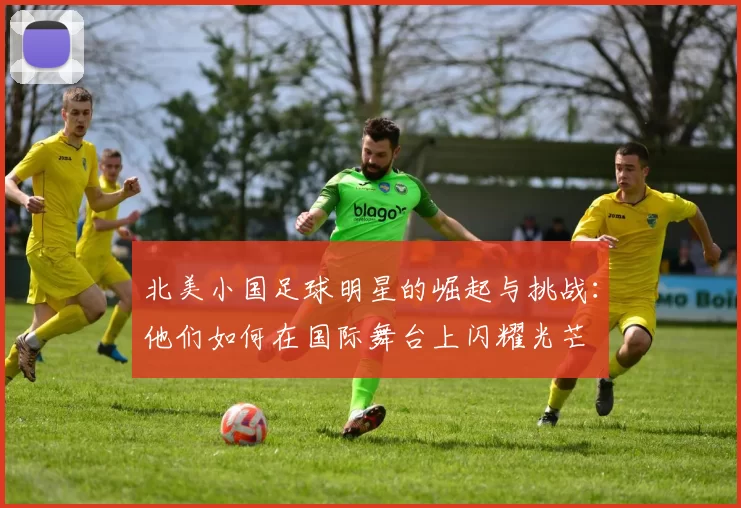 北美小国足球明星的崛起与挑战：他们如何在国际舞台上闪耀光芒