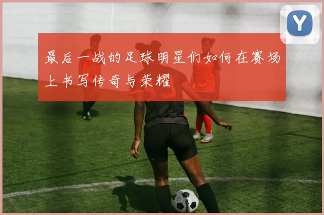 最后一战的足球明星们如何在赛场上书写传奇与荣耀