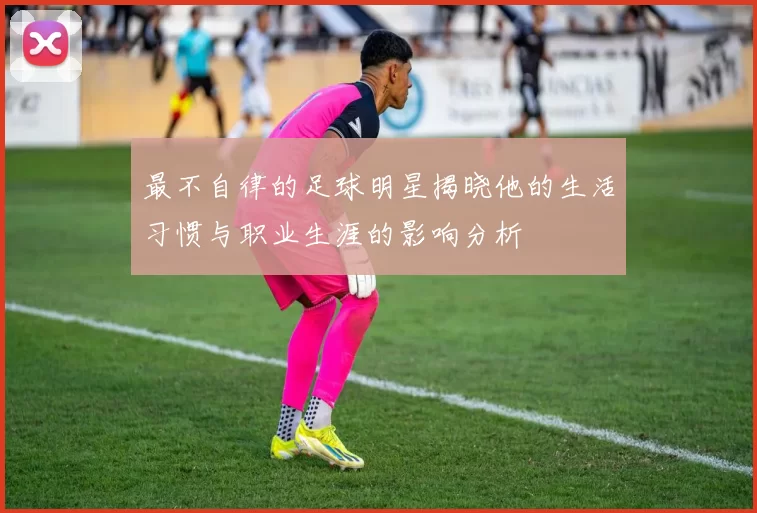 最不自律的足球明星揭晓他的生活习惯与职业生涯的影响分析