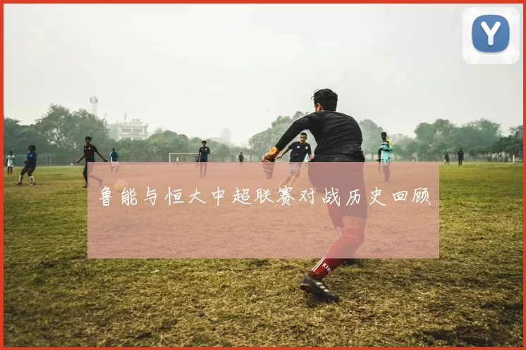 鲁能与恒大中超联赛对战历史回顾