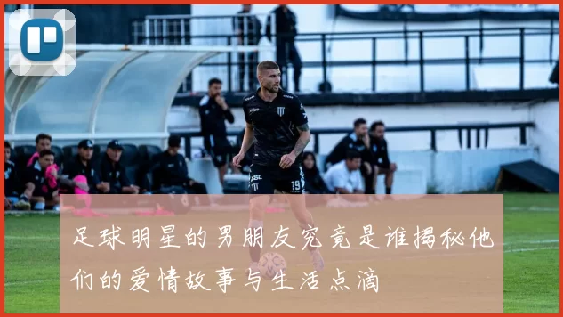 足球明星的男朋友究竟是谁揭秘他们的爱情故事与生活点滴