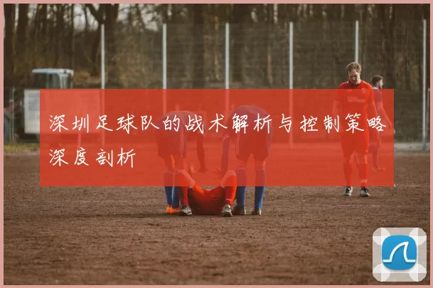 深圳足球队的战术解析与控制策略深度剖析