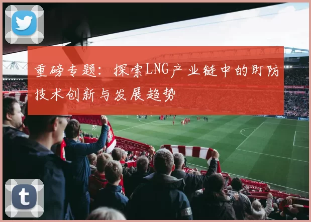 重磅专题：探索LNG产业链中的盯防技术创新与发展趋势