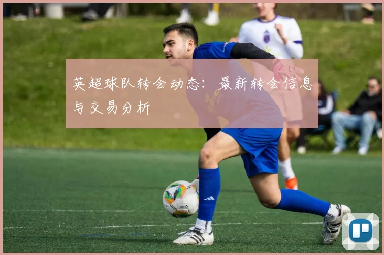 英超球队转会动态：最新转会信息与交易分析