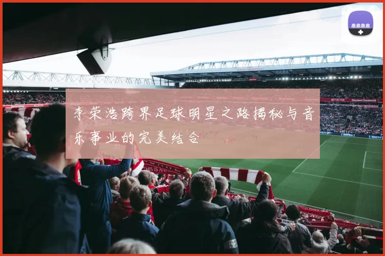 李荣浩跨界足球明星之路揭秘与音乐事业的完美结合