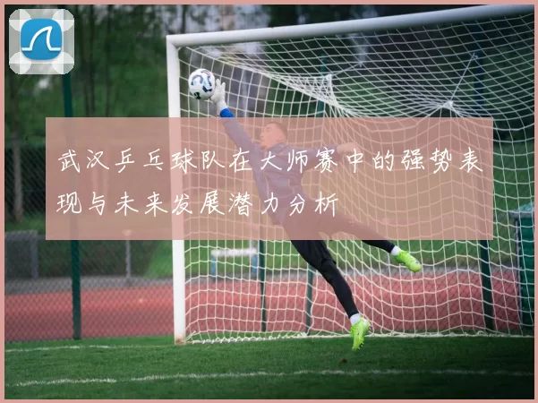 武汉乒乓球队在大师赛中的强势表现与未来发展潜力分析