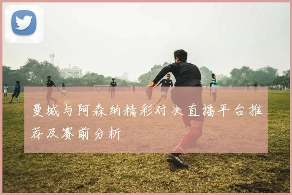 曼城与阿森纳精彩对决直播平台推荐及赛前分析