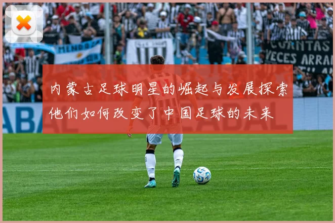 内蒙古足球明星的崛起与发展探索他们如何改变了中国足球的未来