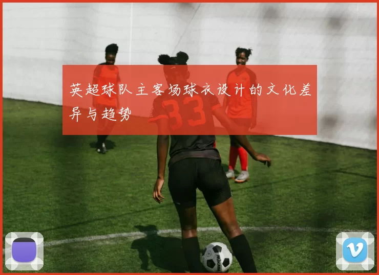 英超球队主客场球衣设计的文化差异与趋势