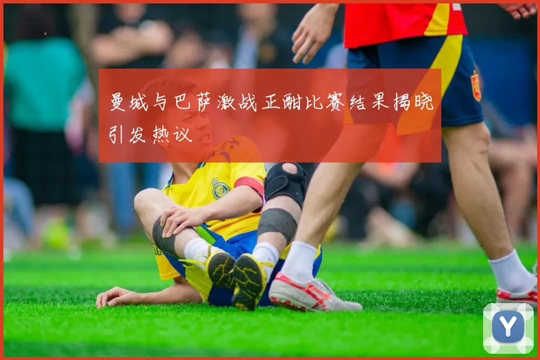 曼城与巴萨激战正酣比赛结果揭晓引发热议