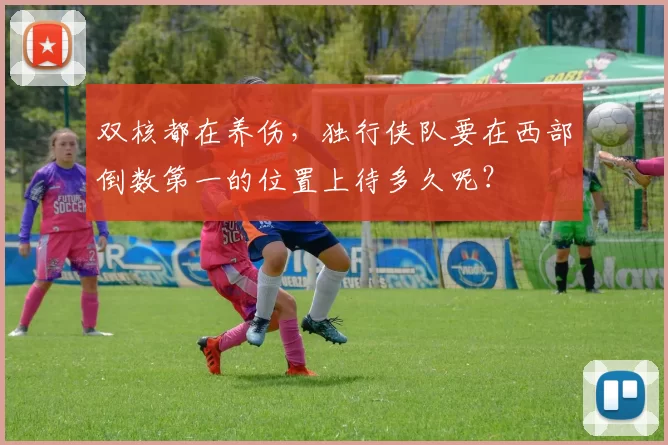 双核都在养伤，独行侠队要在西部倒数第一的位置上待多久呢？