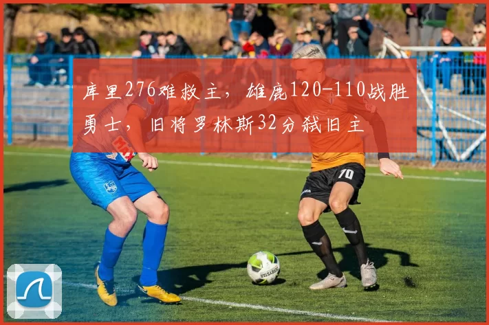 库里276难救主，雄鹿120-110战胜勇士，旧将罗林斯32分弑旧主