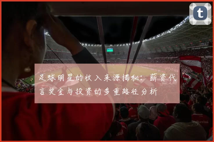 足球明星的收入来源揭秘：薪资代言奖金与投资的多重路径分析