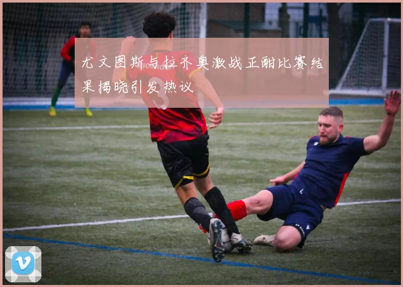 尤文图斯与拉齐奥激战正酣比赛结果揭晓引发热议
