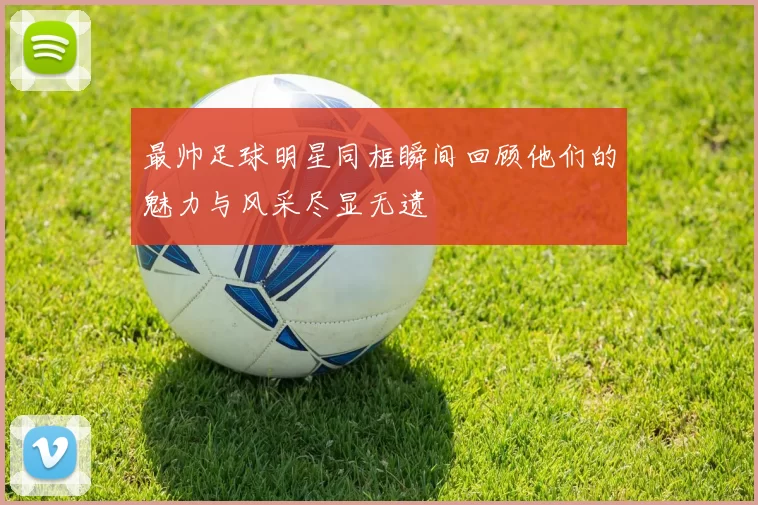 最帅足球明星同框瞬间回顾他们的魅力与风采尽显无遗
