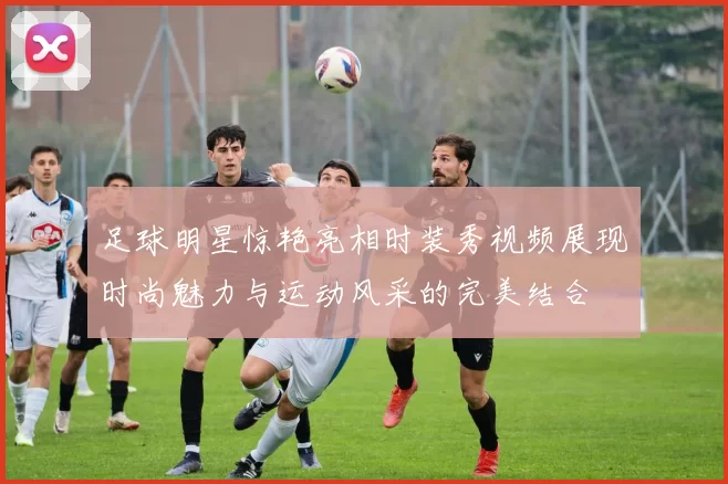 足球明星惊艳亮相时装秀视频展现时尚魅力与运动风采的完美结合
