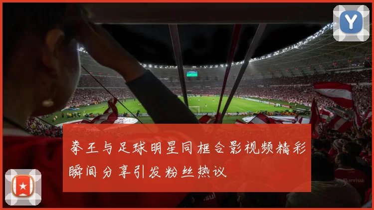 拳王与足球明星同框合影视频精彩瞬间分享引发粉丝热议
