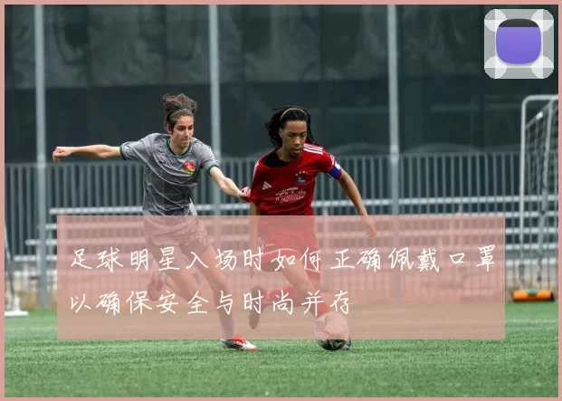 足球明星入场时如何正确佩戴口罩以确保安全与时尚并存