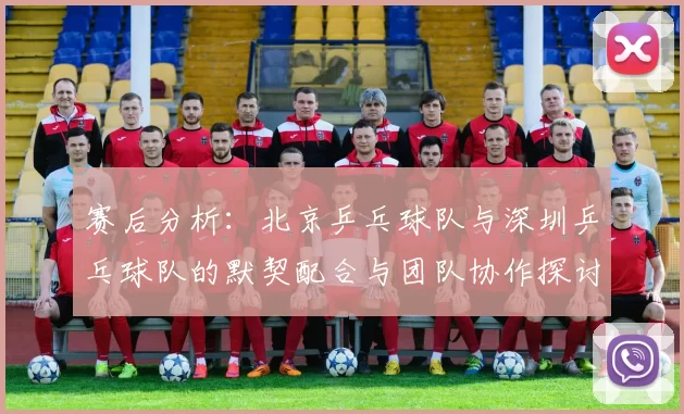 赛后分析：北京乒乓球队与深圳乒乓球队的默契配合与团队协作探讨