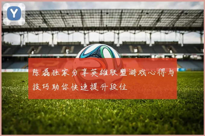 陈磊独家分享英雄联盟游戏心得与技巧助你快速提升段位