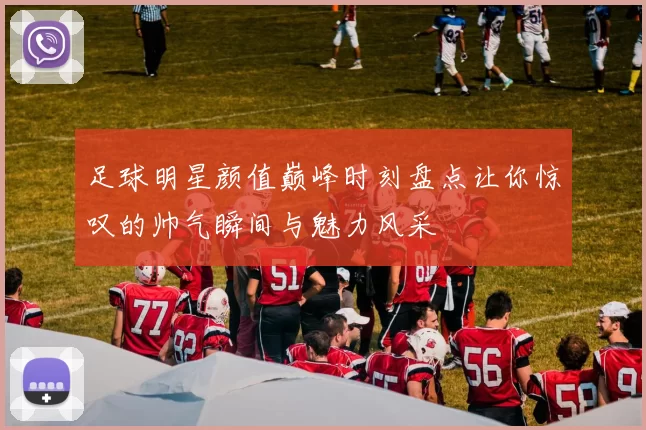 足球明星颜值巅峰时刻盘点让你惊叹的帅气瞬间与魅力风采