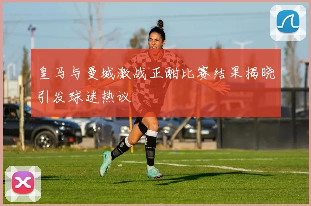 皇马与曼城激战正酣比赛结果揭晓引发球迷热议