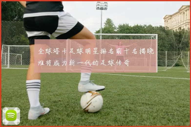 全球塔卡足球明星排名前十名揭晓谁将成为新一代的足球传奇
