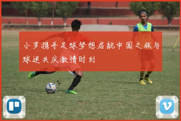 小罗携手足球梦想启航中国之旅与球迷共庆激情时刻