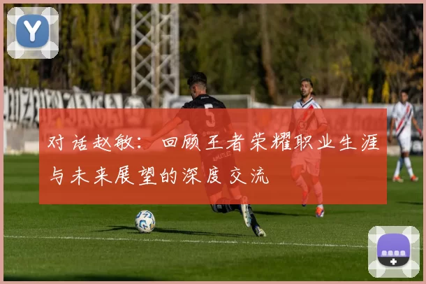 对话赵敏：回顾王者荣耀职业生涯与未来展望的深度交流