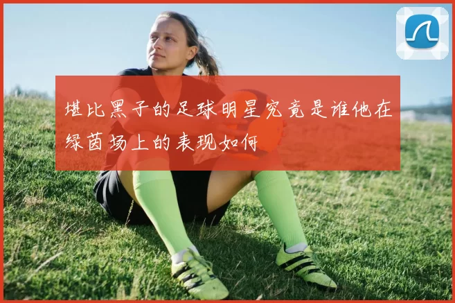 堪比黑子的足球明星究竟是谁他在绿茵场上的表现如何