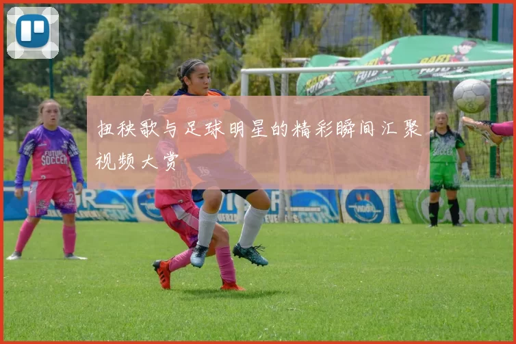 扭秧歌与足球明星的精彩瞬间汇聚视频大赏