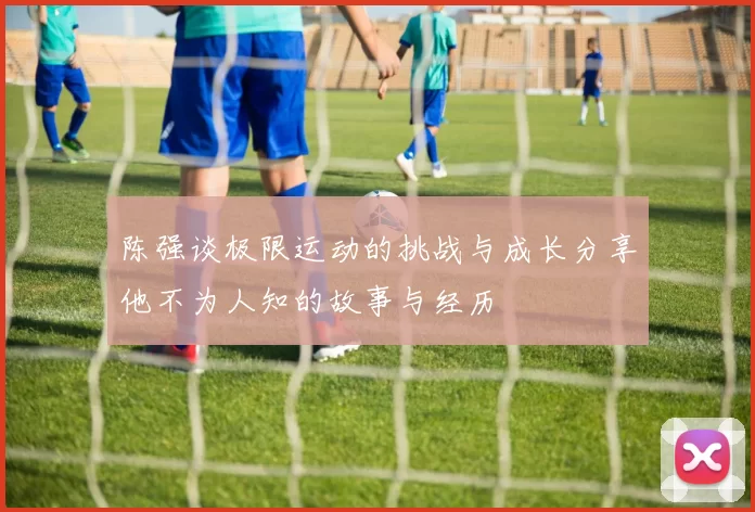 陈强谈极限运动的挑战与成长分享他不为人知的故事与经历