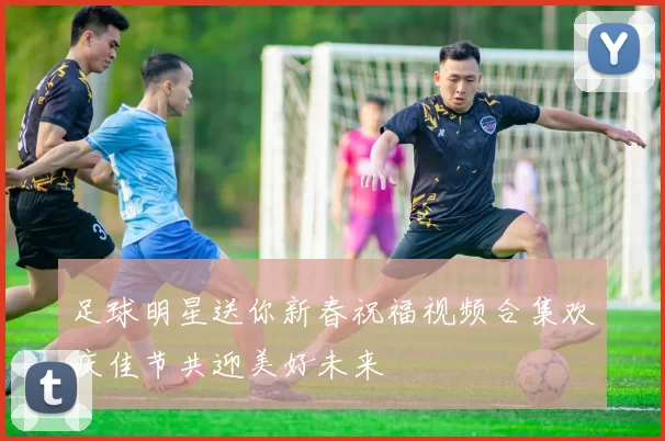 足球明星送你新春祝福视频合集欢庆佳节共迎美好未来