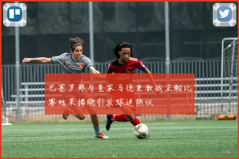 巴塞罗那与皇家马德里激战正酣比赛结果揭晓引发球迷热议