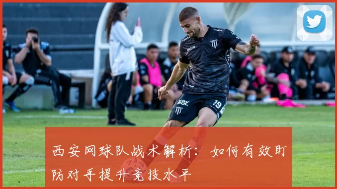 西安网球队战术解析：如何有效盯防对手提升竞技水平