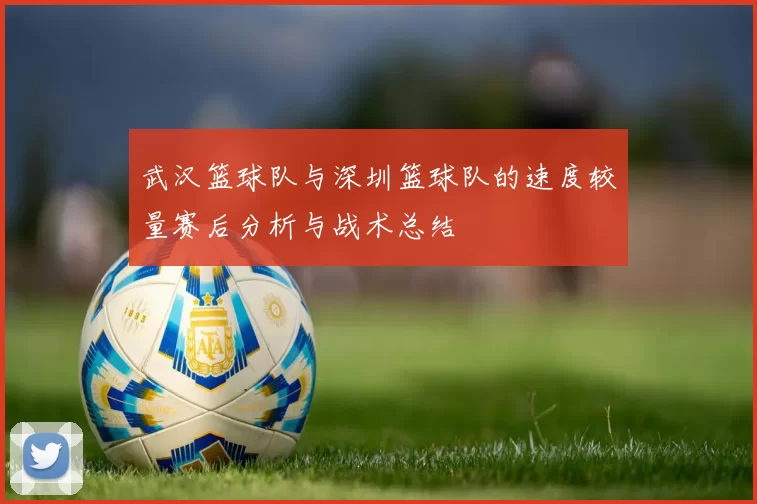 武汉篮球队与深圳篮球队的速度较量赛后分析与战术总结