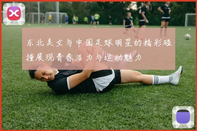 东北美女与中国足球明星的精彩碰撞展现青春活力与运动魅力