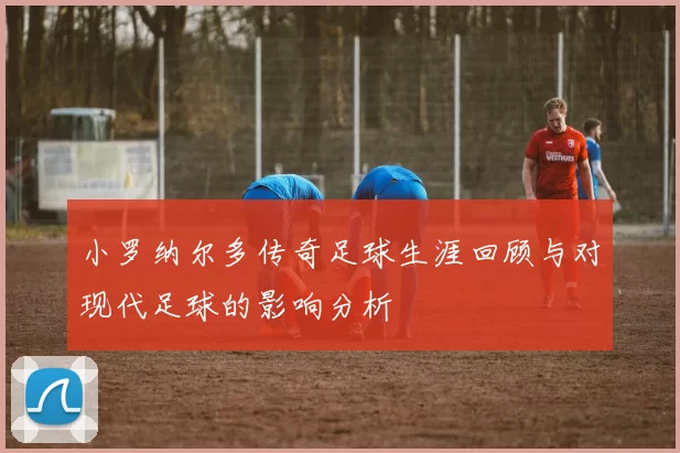 小罗纳尔多传奇足球生涯回顾与对现代足球的影响分析