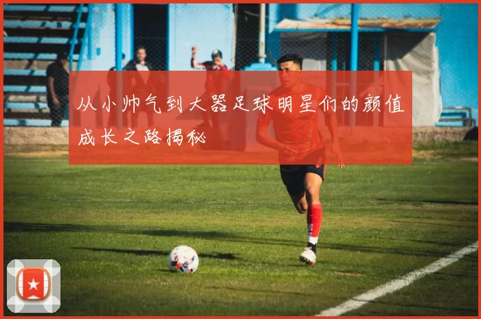从小帅气到大器足球明星们的颜值成长之路揭秘
