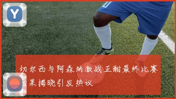 切尔西与阿森纳激战正酣最终比赛结果揭晓引发热议
