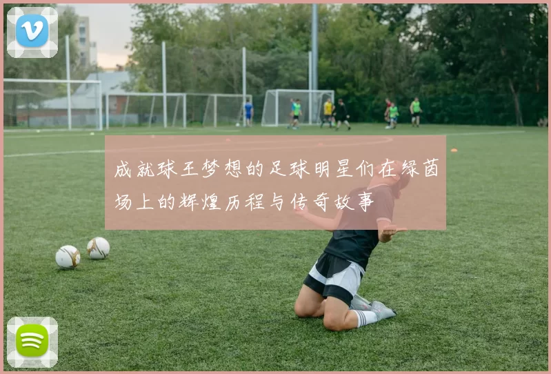 成就球王梦想的足球明星们在绿茵场上的辉煌历程与传奇故事