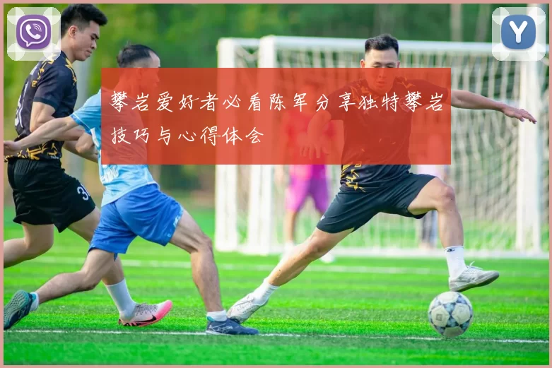 攀岩爱好者必看陈军分享独特攀岩技巧与心得体会